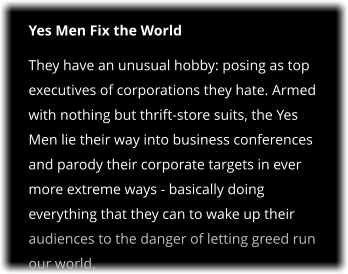 Yes Men Fix the World They have an unusual hobby: posing as top executives of corporations they hate. Armed with nothing but thrift-store suits, the Yes Men lie their way into business conferences and parody their corporate targets in ever more extreme ways - basically doing everything that they can to wake up their audiences to the danger of letting greed run our world.