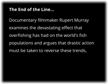 The End of the Line… Documentary filmmaker Rupert Murray examines the devastating effect that overfishing has had on the world's fish populations and argues that drastic action must be taken to reverse these trends,