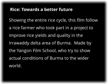 Rice: Towards a better future Showing the entire rice cycle, this film follow a rice farmer who took part in a project to improve rice yields and quality in the Irrawaddy delta area of Burma.  Made by the Yangon Film School, who try to show actual conditions of Burma to the wider world.