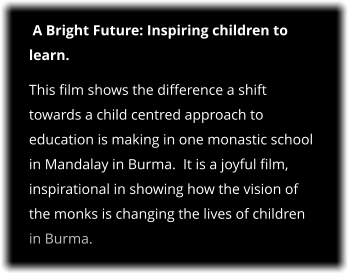 A Bright Future: Inspiring children to learn. This film shows the difference a shift towards a child centred approach to education is making in one monastic school in Mandalay in Burma.  It is a joyful film, inspirational in showing how the vision of the monks is changing the lives of children in Burma.