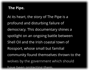 The Pipe. At its heart, the story of The Pipe is a profound and disturbing failure of democracy. This documentary shines a spotlight on an ongoing battle between Shell Oil and the Irish coastal town of Rossport, whose small but familial community found themselves thrown to the wolves by the government which should have been protecting them.
