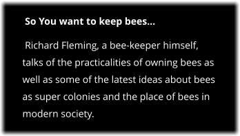 So You want to keep bees…  Richard Fleming, a bee-keeper himself, talks of the practicalities of owning bees as well as some of the latest ideas about bees as super colonies and the place of bees in modern society.