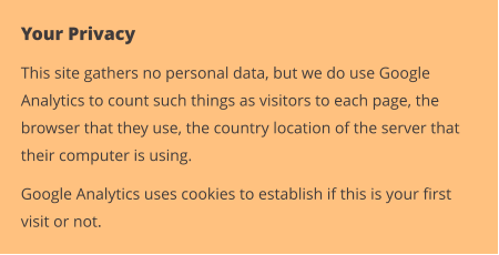 Your Privacy This site gathers no personal data, but we do use Google Analytics to count such things as visitors to each page, the browser that they use, the country location of the server that their computer is using. Google Analytics uses cookies to establish if this is your first visit or not.