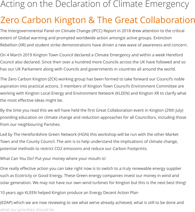 Acting on the Declaration of Climate Emergency Zero Carbon Kington & The Great Collaboration  The Intergovernmental Panel on Climate Change (IPCC) Report in 2018 drew attention to the critical extent of Global warming and prompted worldwide action amongst active groups. Extinction Rebellion (XR) and student strike demonstrations have driven a new wave of awareness and concern. On 4 March 2019 Kington Town Council declared a Climate Emergency and within a week Hereford Council also declared. Since then over a hundred more Councils across the UK have followed and so has our UK Parliament along with Councils and governments in countries all around the world. The Zero Carbon Kington (ZCK) working group has been formed to take forward our Council’s noble aspiration into practical actions. 5 members of Kington Town Council’s Environment Committee are working with Kington Local Energy and Environment Network (KLEEN) and Kington XR to clarify what the most effective ideas might be. By the time you read this we will have held the first Great Collaboration event in Kington (29th July) providing education on climate change and reduction approaches for all Councillors, including those from our neighbouring Parishes. Led by The Herefordshire Green Network (HGN) this workshop will be run with the other Market Town and the County Council. The aim is to help understand the implications of climate change, potential methods to restrict CO2 emissions and reduce our Carbon Footprints. What Can You Do? Put your money where your mouth is! One really effective action you can take right now is to switch to a truly renewable energy supplier such as Ecotricity or Good Energy. These Green energy companies invest our money in wind and solar generation. We may not have our own wind turbines for Kington but this is the next best thing! 10 years ago KLEEN helped Kington produce an Energy Decent Action Plan (EDAP) which we are now reviewing to see what we’ve already achieved, what is still to be done and what our priorities should be.