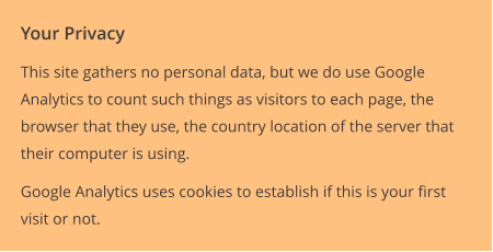 Your Privacy This site gathers no personal data, but we do use Google Analytics to count such things as visitors to each page, the browser that they use, the country location of the server that their computer is using. Google Analytics uses cookies to establish if this is your first visit or not.